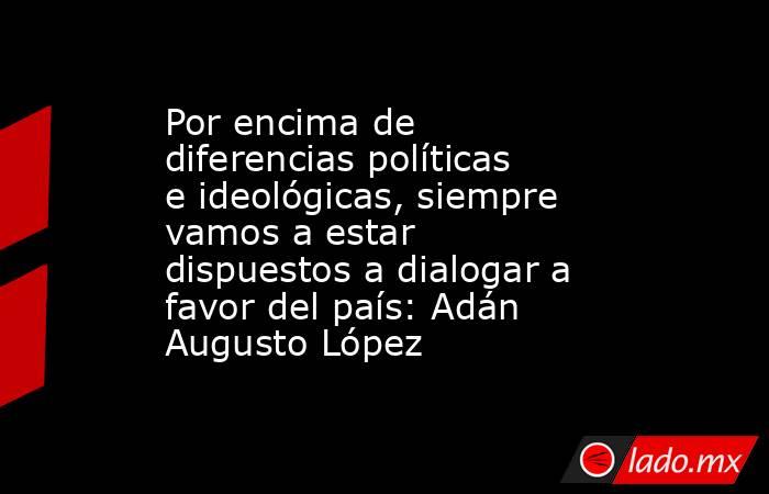 Por encima de diferencias políticas e ideológicas, siempre vamos a estar dispuestos a dialogar a favor del país: Adán Augusto López. Noticias en tiempo real