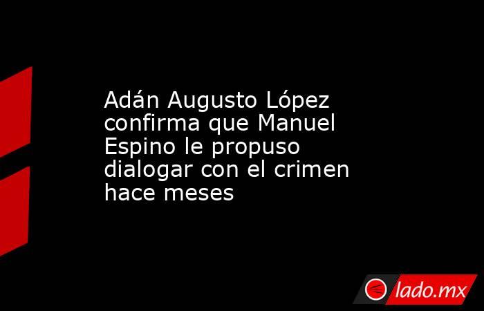 Adán Augusto López confirma que Manuel Espino le propuso dialogar con el crimen hace meses. Noticias en tiempo real
