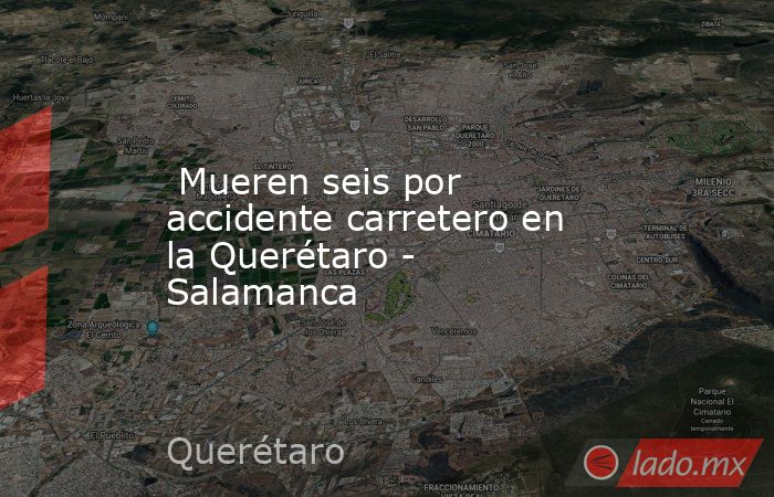  Mueren seis por accidente carretero en la Querétaro - Salamanca. Noticias en tiempo real