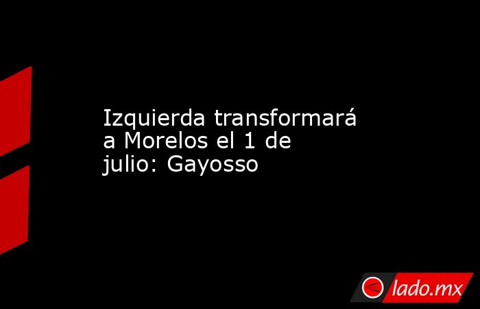 Izquierda transformará a Morelos el 1 de julio: Gayosso. Noticias en tiempo real