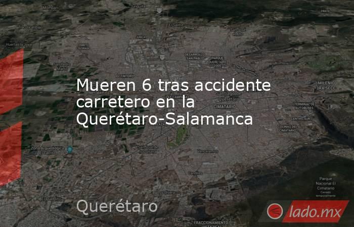 Mueren 6 tras accidente carretero en la Querétaro-Salamanca. Noticias en tiempo real