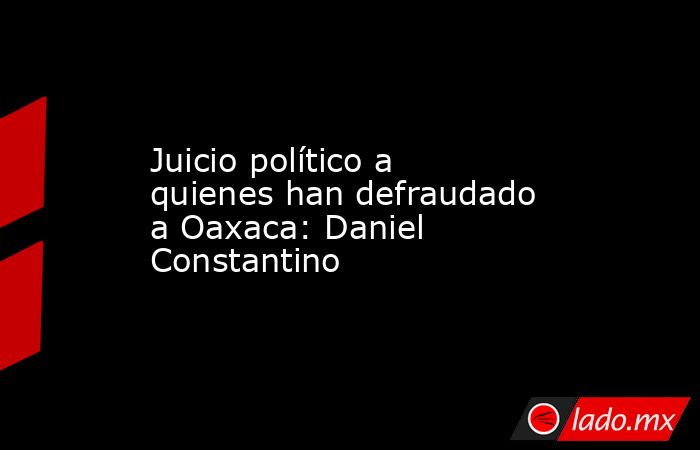 Juicio político a quienes han defraudado a Oaxaca: Daniel Constantino. Noticias en tiempo real