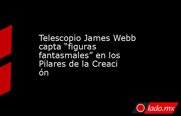 Telescopio James Webb capta “figuras fantasmales” en los Pilares de la Creación. Noticias en tiempo real