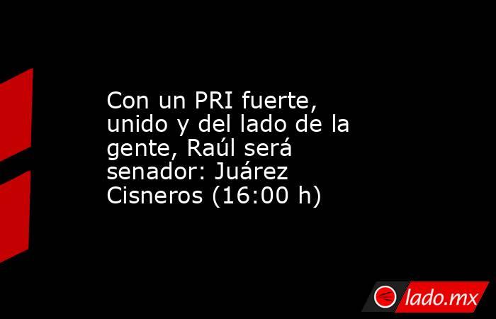 Con un PRI fuerte, unido y del lado de la gente, Raúl será senador: Juárez Cisneros (16:00 h). Noticias en tiempo real