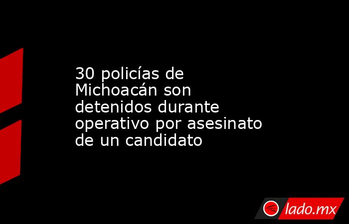 30 policías de Michoacán son detenidos durante operativo por asesinato de un candidato. Noticias en tiempo real