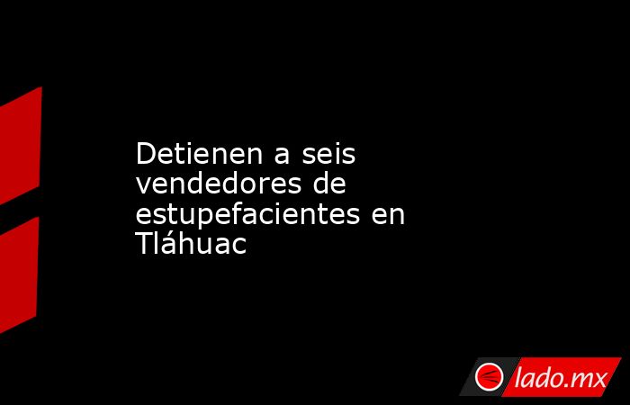 Detienen a seis vendedores de estupefacientes en Tláhuac. Noticias en tiempo real