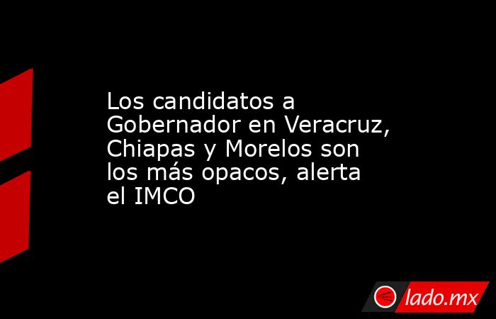 Los candidatos a Gobernador en Veracruz, Chiapas y Morelos son los más opacos, alerta el IMCO. Noticias en tiempo real