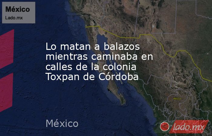 Lo matan a balazos mientras caminaba en calles de la colonia Toxpan de Córdoba. Noticias en tiempo real