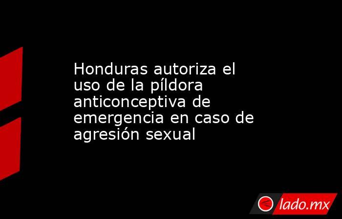 Honduras autoriza el uso de la píldora anticonceptiva de emergencia en caso de agresión sexual. Noticias en tiempo real