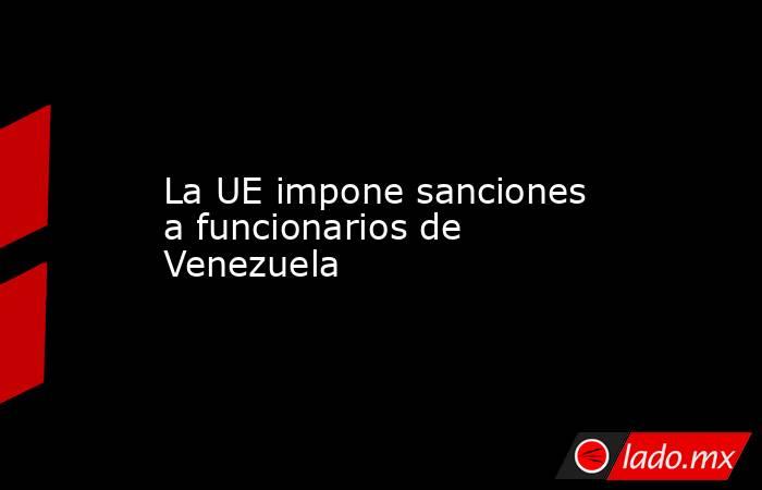 La UE impone sanciones a funcionarios de Venezuela. Noticias en tiempo real