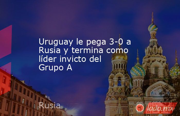 Uruguay le pega 3-0 a Rusia y termina como líder invicto del Grupo A. Noticias en tiempo real
