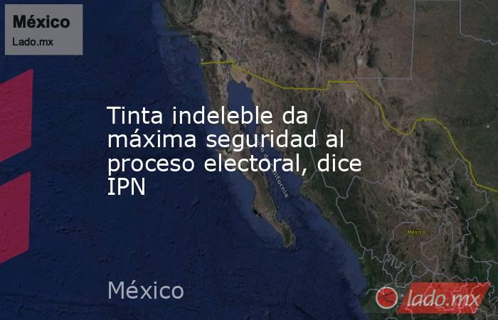 Tinta indeleble da máxima seguridad al proceso electoral, dice IPN. Noticias en tiempo real