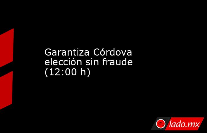 Garantiza Córdova elección sin fraude (12:00 h). Noticias en tiempo real