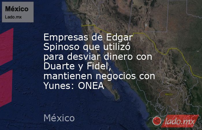 Empresas de Edgar Spinoso que utilizó para desviar dinero con Duarte y Fidel, mantienen negocios con Yunes: ONEA. Noticias en tiempo real