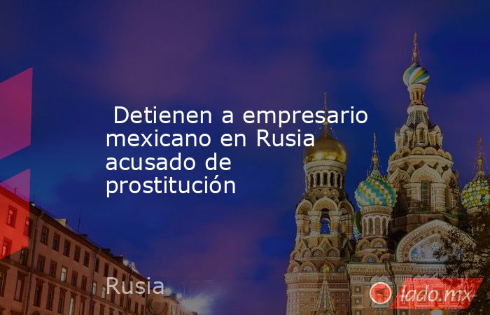  Detienen a empresario mexicano en Rusia acusado de prostitución. Noticias en tiempo real