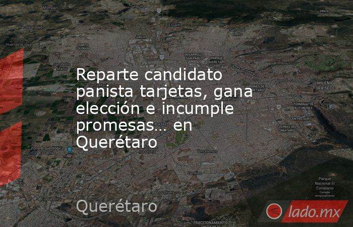 Reparte candidato panista tarjetas, gana elección e incumple promesas… en Querétaro. Noticias en tiempo real