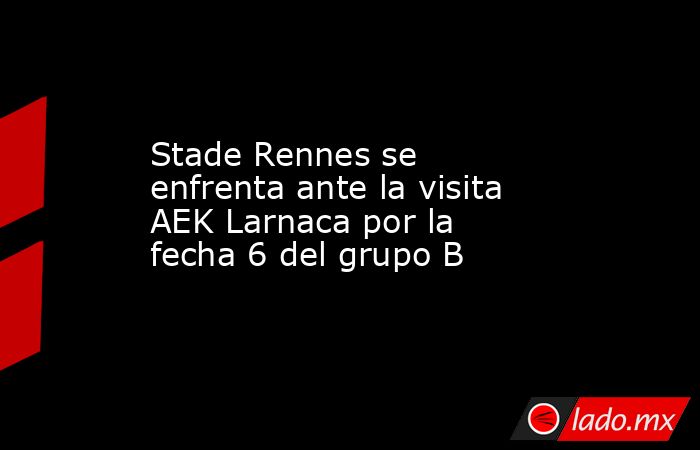 Stade Rennes se enfrenta ante la visita AEK Larnaca por la fecha 6 del grupo B. Noticias en tiempo real