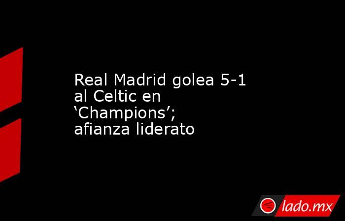 Real Madrid golea 5-1 al Celtic en ‘Champions’; afianza liderato. Noticias en tiempo real