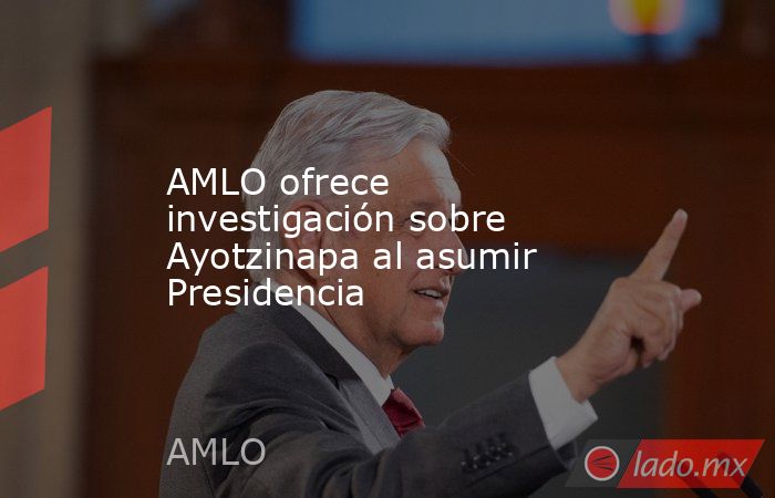 AMLO ofrece investigación sobre Ayotzinapa al asumir Presidencia. Noticias en tiempo real