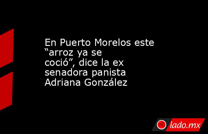 En Puerto Morelos este “arroz ya se coció”, dice la ex senadora panista Adriana González. Noticias en tiempo real