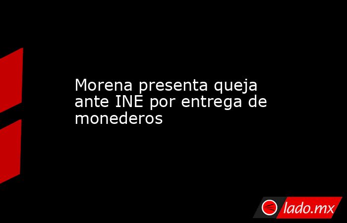 Morena presenta queja ante INE por entrega de monederos. Noticias en tiempo real