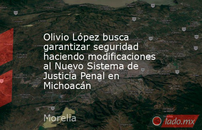 Olivio López busca garantizar seguridad haciendo modificaciones al Nuevo Sistema de Justicia Penal en Michoacán. Noticias en tiempo real