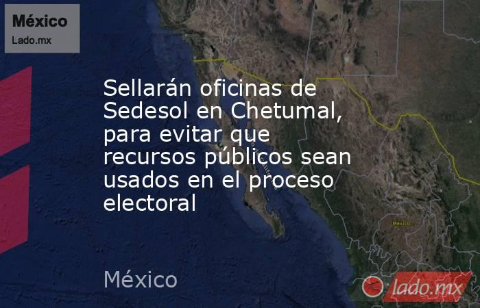 Sellarán oficinas de Sedesol en Chetumal, para evitar que recursos públicos sean usados en el proceso electoral. Noticias en tiempo real