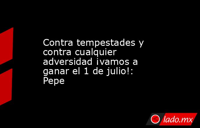 Contra tempestades y contra cualquier adversidad ¡vamos a ganar el 1 de julio!: Pepe. Noticias en tiempo real