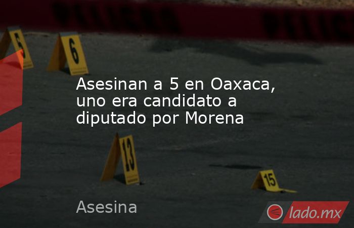 Asesinan a 5 en Oaxaca, uno era candidato a diputado por Morena. Noticias en tiempo real
