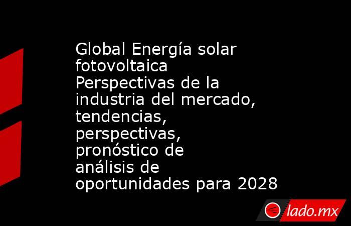 Global Energía solar fotovoltaica Perspectivas de la industria del mercado, tendencias, perspectivas, pronóstico de análisis de oportunidades para 2028. Noticias en tiempo real