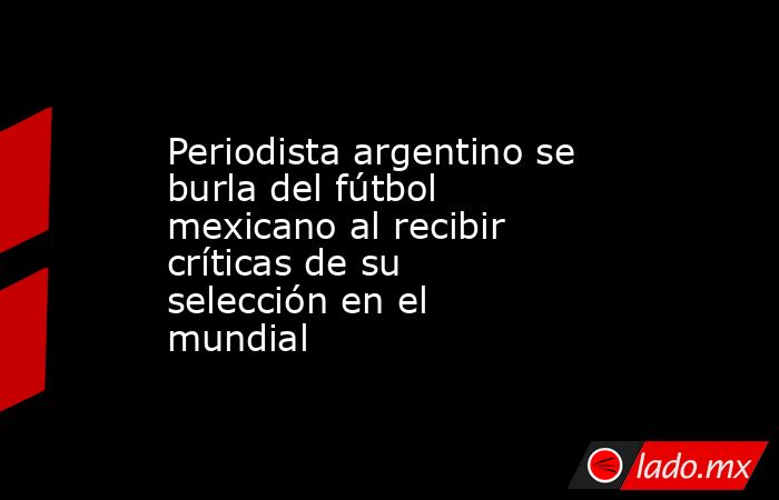 Periodista argentino se burla del fútbol mexicano al recibir críticas de su selección en el mundial. Noticias en tiempo real