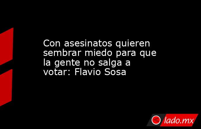 Con asesinatos quieren sembrar miedo para que la gente no salga a votar: Flavio Sosa. Noticias en tiempo real