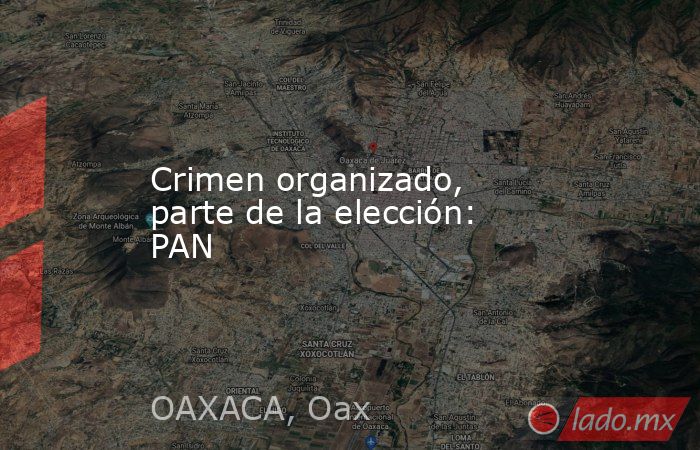 Crimen organizado, parte de la elección: PAN. Noticias en tiempo real
