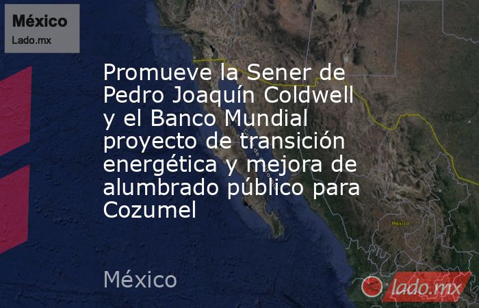 Promueve la Sener de Pedro Joaquín Coldwell y el Banco Mundial proyecto de transición energética y mejora de alumbrado público para Cozumel. Noticias en tiempo real
