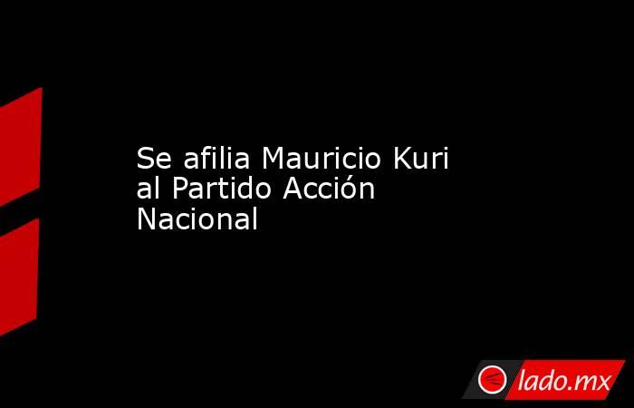 Se afilia Mauricio Kuri al Partido Acción Nacional. Noticias en tiempo real
