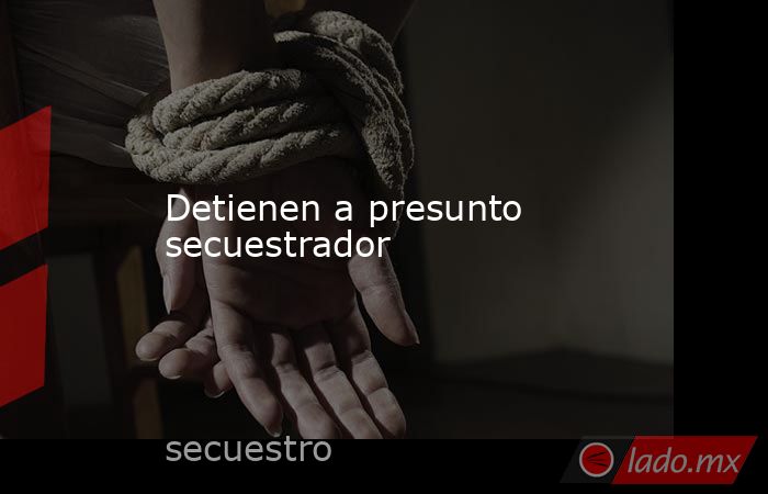 Detienen a presunto secuestrador. Noticias en tiempo real