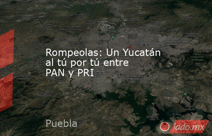 Rompeolas: Un Yucatán al tú por tú entre PAN y PRI. Noticias en tiempo real