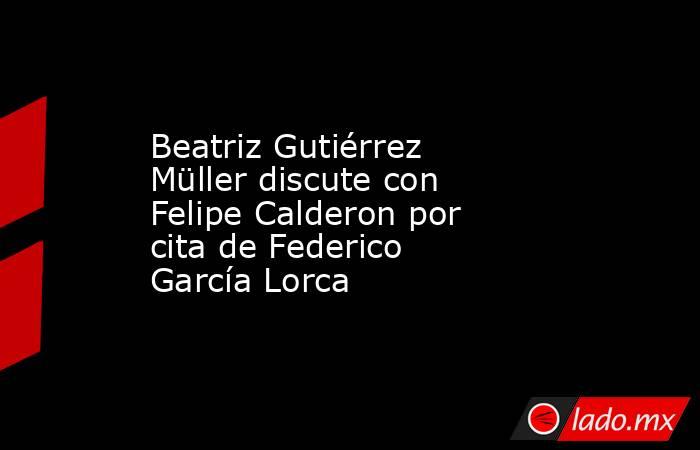 Beatriz Gutiérrez Müller discute con Felipe Calderon por cita de Federico García Lorca. Noticias en tiempo real