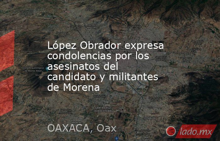 López Obrador expresa condolencias por los asesinatos del candidato y militantes de Morena. Noticias en tiempo real