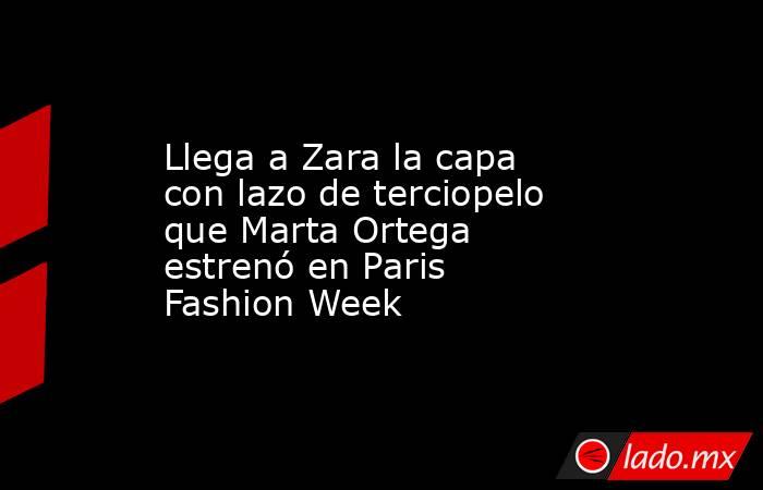 Llega a Zara la capa con lazo de terciopelo que Marta Ortega estrenó en Paris Fashion Week. Noticias en tiempo real