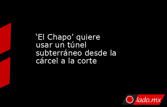 ‘El Chapo’ quiere usar un túnel subterráneo desde la cárcel a la corte. Noticias en tiempo real