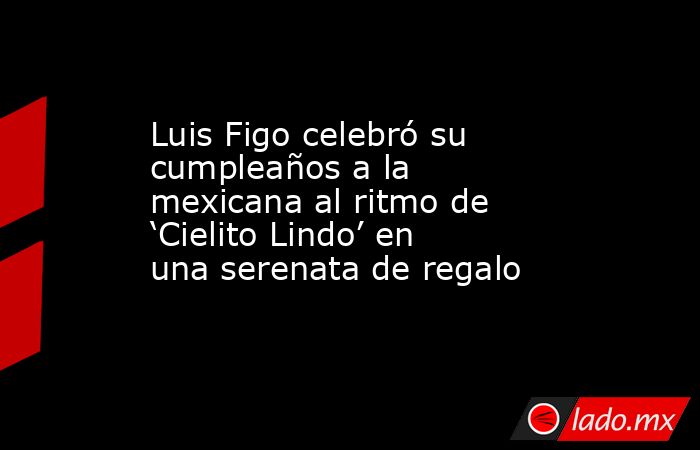 Luis Figo celebró su cumpleaños a la mexicana al ritmo de ‘Cielito Lindo’ en una serenata de regalo. Noticias en tiempo real