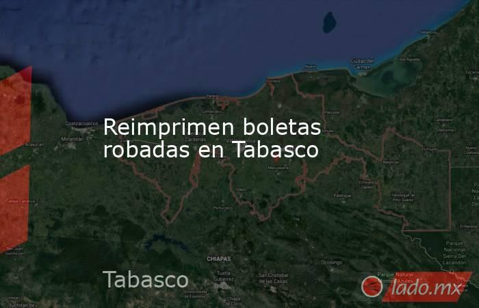Reimprimen boletas robadas en Tabasco. Noticias en tiempo real