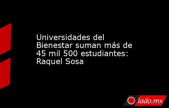 Universidades del Bienestar suman más de 45 mil 500 estudiantes: Raquel Sosa. Noticias en tiempo real