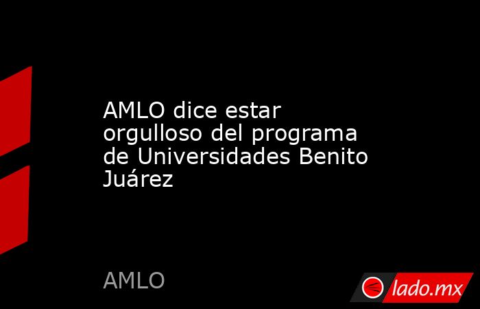 AMLO dice estar orgulloso del programa de Universidades Benito Juárez. Noticias en tiempo real