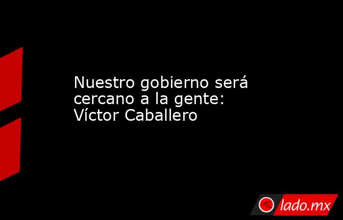 Nuestro gobierno será cercano a la gente: Víctor Caballero. Noticias en tiempo real