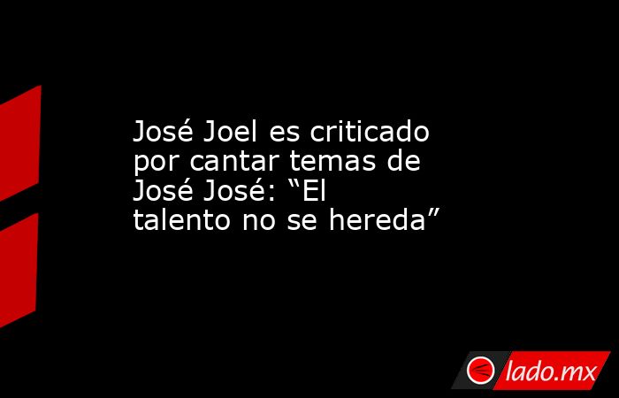 José Joel es criticado por cantar temas de José José: “El talento no se hereda”. Noticias en tiempo real