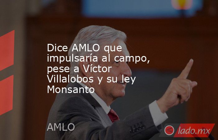 Dice AMLO que impulsaría al campo, pese a Víctor Villalobos y su ley Monsanto. Noticias en tiempo real