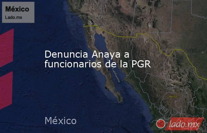 Denuncia Anaya a funcionarios de la PGR. Noticias en tiempo real