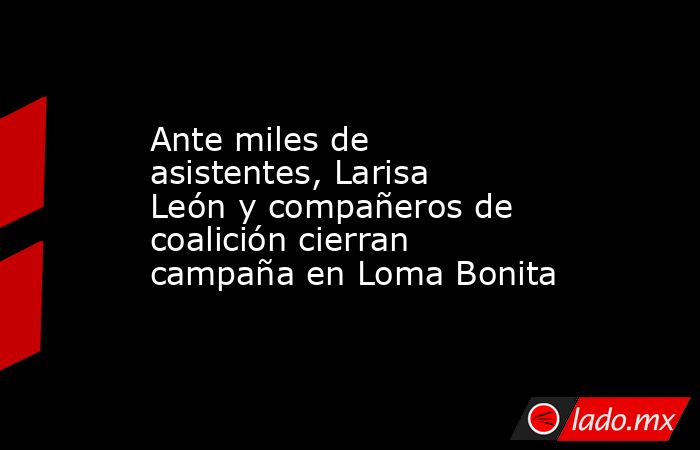 Ante miles de asistentes, Larisa León y compañeros de coalición cierran campaña en Loma Bonita. Noticias en tiempo real